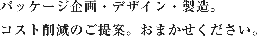 パッケージ企画・デザイン・製造。コスト削減のご提案。おまかせください。