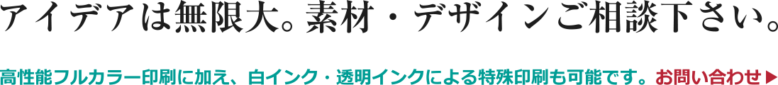 アイデアは無限大。素材・デザインご相談下さい。高性能フルカラー印刷に加え、白インク・透明インクによる特殊印刷も可能です。