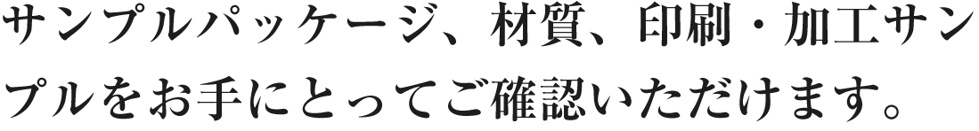 サンプルパッケージ、材質、印刷・加工サンプルをお手にとってご確認いただけます。